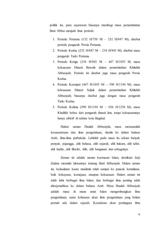 9
politik itu, para sejarawan biasanya membagi masa pemerintahan
Bani Abbas menjadi lima periode:
1. Periode Pertama (132 H/750 M – 232 H/847 M), disebut
periode pengaruh Persia Pertama.
2. Periode Kedua (232 H/847 M – 234 H/945 M), disebut masa
pengaruh Turki Pertama.
3. Periode Ketiga (334 H/945 M – 447 H/1055 M, masa
kekuasaan Dinasti Buwaih dalam pemerintahan Khilafah
Abbasiyah. Periode ini disebut juga masa pengaruh Persia
Kedua.
4. Periode Keempat (447 H/1055 M/ - 590 H/1194 M), masa
kekuasaan Dinasti Saljuk dalam pemerintahan Khilafah
Abbasiyah; biasanya disebut juga dengan masa pengaruh
Turki Kedua.
5. Periode Kelima (590 H/1194 M – 656 H/1258 M), masa
Khalifah bebas dari pengaruh dinasti lain, tetapi kekuasaannya
hanya efektif di sekitar kota Bagdad.
Dalam zaman Daulah Abbasiyah, masa meranumlah
kesusasteraan dan ilmu pengetahuan, disalin ke dalam bahasa
Arab, ilmu-ilmu purbakala. Lahirlah pada masa itu sekian banyak
penyair, pujangga, ahli bahasa, ahli sejarah, ahli hukum, ahli tafsir,
ahli hadits, ahli filsafat, thib, ahli bangunan dan sebagainya.
Zaman ini adalah zaman keemasan Islam, demikian Jarji
Zaidan memulai lukisannya tentang Bani Abbasiyah. Dalam zaman
ini, kedaulatan kaum muslimin telah sampai ke puncak kemuliaan,
baik kekayaan, kemajuan, ataupun kekuasaan. Dalam zaman ini
telah lahir berbagai ilmu Islam, dan berbagai ilmu penting telah
diterjemahkan ke dalam bahasa Arab. Masa Daulah Abbasiyah
adalah masa di mana umat Islam mengembangkan ilmu
pengetahuan, suatu kehausan akan ilmu pengetahuan yang belum
pernah ada dalam sejarah. Kesadaran akan pentingnya ilmu
 