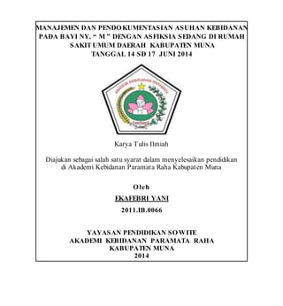 MANAJEMEN DAN PENDOKUMENTASIAN ASUHAN KEBIDANAN
PADA BAYI NY. “ M ” DENGAN ASFIKSIA SEDANG DI RUMAH
SAKITUMUM DAERAH KABUPATEN MUNA
TANGGAL 14 SD 17 JUNI 2014
Karya Tulis Ilmiah
Diajukan sebagai salah satu syarat dalam menyelesaikan pendidikan
di Akademi Kebidanan Paramata Raha Kabupaten Muna
Oleh
EKAFEBRI YANI
2011.IB.0066
YAYASAN PENDIDIKAN SOWITE
AKADEMI KEBIDANAN PARAMATA RAHA
KABUPATEN MUNA
2014
 