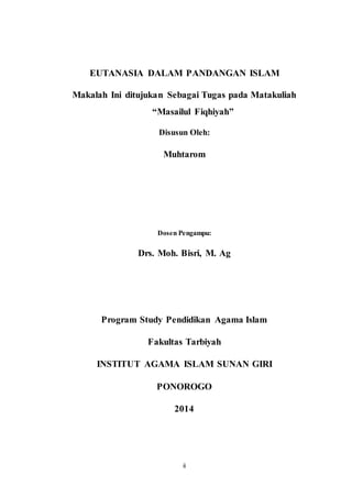 ii
EUTANASIA DALAM PANDANGAN ISLAM
Makalah Ini ditujukan Sebagai Tugas pada Matakuliah
“Masailul Fiqhiyah”
Disusun Oleh:
Muhtarom
Dosen Pengampu:
Drs. Moh. Bisri, M. Ag
Program Study Pendidikan Agama Islam
Fakultas Tarbiyah
INSTITUT AGAMA ISLAM SUNAN GIRI
PONOROGO
2014
 