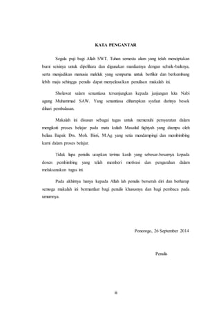 iii
KATA PENGANTAR
Segala puji bagi Allah SWT. Tuhan semesta alam yang telah menciptakan
bumi seisinya untuk dipelihara dan digunakan manfaatnya dengan sebaik-baiknya,
serta menjadikan manusia makluk yang sempurna untuk berfikir dan berkembang
lebih maju sehingga penulis dapat menyelasaikan penulisan makalah ini.
Sholawat salam senantiasa tersanjungkan kepada junjungan kita Nabi
agung Muhammad SAW. Yang senantiasa diharapkan syafaat darinya besok
dihari pembalasan.
Makalah ini disusun sebagai tugas untuk memenuhi persyaratan dalam
mengikuti proses belajar pada mata kuliah Masailul fiqhiyah yang diampu oleh
beliau Bapak Drs. Moh. Bisri, M.Ag yang setia mendampingi dan membimbing
kami dalam proses belajar.
Tidak lupa penulis ucapkan terima kasih yang sebesar-besarnya kepada
dosen pembimbing yang telah memberi motivasi dan pengarahan dalam
melaksanakan tugas ini.
Pada akhirnya hanya kepada Allah lah penulis berserah diri dan berharap
semoga makalah ini bermanfaat bagi penulis khususnya dan bagi pembaca pada
umumnya.
Ponorogo, 26 September 2014
Penulis
 