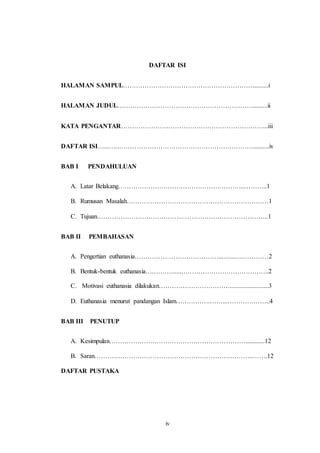iv
DAFTAR ISI
HALAMAN SAMPUL……………………………………………………..........i
HALAMAN JUDUL……………………………………………………….........ii
KATA PENGANTAR…………………………………………………………...iii
DAFTAR ISI…...….………………………………………………………..........iv
BAB I PENDAHULUAN
A. Latar Belakang…………………………………………………..………..1
B. Rumusan Masalah…………………………………………………………1
C. Tujuan……………………………………………………………………..1
BAB II PEMBAHASAN
A. Pengertian euthanasia…………………………………...…...….…………2
B. Bentuk-bentuk euthanasia….……….....…………………………………..2
C. Motivasi euthanasia dilakukan……………………………........................3
D. Euthanasia menurut pandangan Islam…………….……...………………..4
BAB III PENUTUP
A. Kesimpulan………………………………………………………............12
B. Saran………………………………………………………………..…….12
DAFTAR PUSTAKA
 