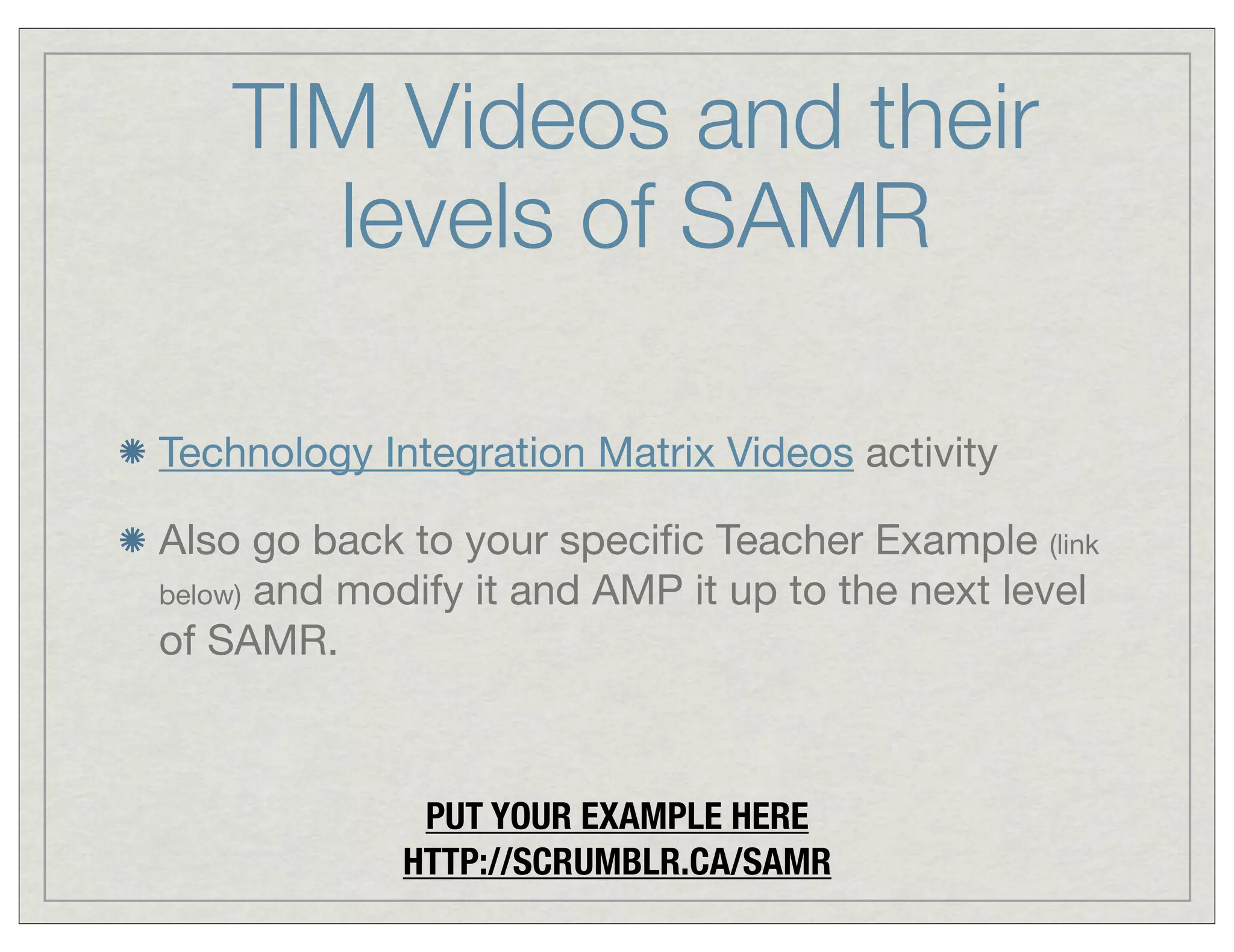 TIM Videos and their
levels of SAMR
Technology Integration Matrix Videos activity
Also go back to your speciﬁc Teacher Example (link
below) and modify it and AMP it up to the next level
of SAMR.

PUT YOUR EXAMPLE HERE
HTTP://SCRUMBLR.CA/SAMR

 