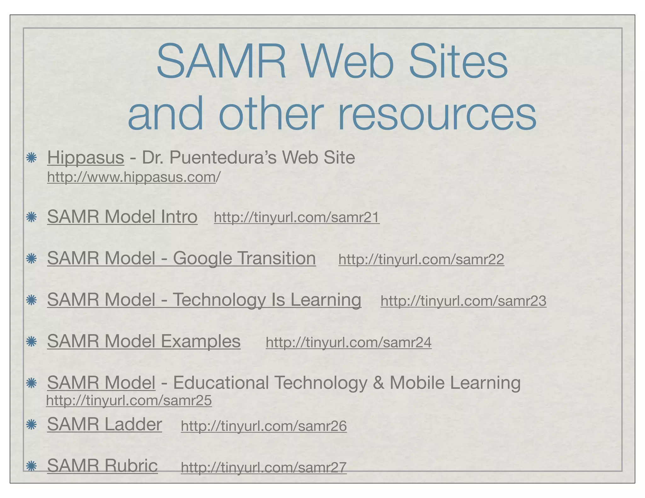 SAMR Web Sites
and other resources
Hippasus - Dr. Puentedura’s Web Site
http://www.hippasus.com/

SAMR Model Intro http://tinyurl.com/samr21
SAMR Model - Google Transition

http://tinyurl.com/samr22

SAMR Model - Technology Is Learning
SAMR Model Examples

http://tinyurl.com/samr23

http://tinyurl.com/samr24

SAMR Model - Educational Technology & Mobile Learning

http://tinyurl.com/samr25

SAMR Ladder

http://tinyurl.com/samr26

SAMR Rubric

http://tinyurl.com/samr27

 