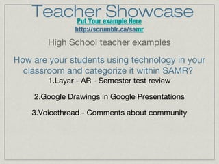 Teacher example Here
Showcase
Put Your
http://scrumblr.ca/samr

High School teacher examples
How are your students using technology in your
classroom and categorize it within SAMR?
1.Layar - AR - Semester test review
2.Google Drawings in Google Presentations
3.Voicethread - Comments about community

 