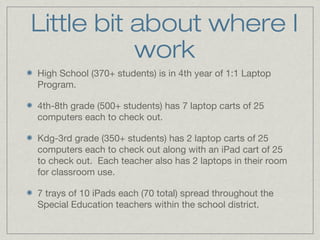 Little bit about where I
work
High School (370+ students) is in 4th year of 1:1 Laptop
Program.
4th-8th grade (500+ students) has 7 laptop carts of 25
computers each to check out.
Kdg-3rd grade (350+ students) has 2 laptop carts of 25
computers each to check out along with an iPad cart of 25
to check out. Each teacher also has 2 laptops in their room
for classroom use.
7 trays of 10 iPads each (70 total) spread throughout the
Special Education teachers within the school district.

 