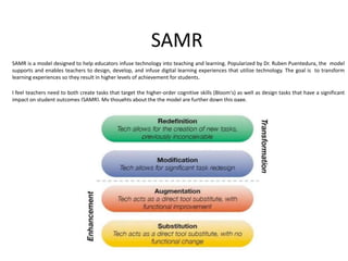 SAMR
SAMR is a model designed to help educators infuse technology into teaching and learning. Popularized by Dr. Ruben Puentedura, the model
supports and enables teachers to design, develop, and infuse digital learning experiences that utilize technology. The goal is to transform
learning experiences so they result in higher levels of achievement for students.
I feel teachers need to both create tasks that target the higher-order cognitive skills (Bloom's) as well as design tasks that have a significant
impact on student outcomes (SAMR). My thoughts about the the model are further down this page.
 
