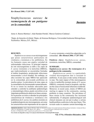 287
Vol. 17/No. 4/Octubre-Diciembre, 2006
Rev Biomed 2006; 17:287-305.
Revisión
S. aureus resistentes a meticilina adquiridas en la
comunidad. (Rev Biomed 2006; 17:287-305)
Palabras clave: Staphylococcus aureus,
resistencia, meticilina, MRSA, comunidad.
SUMMARY.
Staphylococcus aureus: the reemergence of a
pathogen in the community.
Staphylococcus aureus is a particularly
virulent microorganism that is resistant to
antibiotics. It can cause a wide variety of diseases
in man. The main impact of this microorganism
is due to methicillin resistant strains of S. aureus
(MRSA), commonly found in hospitals, and they
are the cause of nosocomial infections worldwide.
Moreover, in recent years, strains of MRSA are
starting to appear in the community, causing
problems in many countries. The prevalence of
these strains in the community has increased
substantially. If adequate epidemiological and
clinical measures are not put in place a serious
health problem could arise in the near future. This
revision seeks to examine current knowledge on
Staphylococcus aureus: la
reemergencia de un patógeno
en la comunidad.
Jaime A. Bustos-Martínez1
, Aída Hamdan-Partida2
, Marcia Gutiérrez-Cárdenas1
.
1
Depto. deAtención a la Salud, 2
Depto. de Sistemas Biológicos. UniversidadAutónoma Metropolitana-
Xochimilco. México, D.F., México.
Solicitud de sobretiros: Jaime A. Bustos-Martínez. Depto. de Atención a la Salud. Universidad Autónoma Metropolitana-Xochimilco. Calzada del Hueso
1100. Col. Villa Quietud, C.P. 04960. México, D.F., México. Correo electrónico: jbustos@correo.xoc.uam.mx
Recibido el 29/Septiembre/2006. Aceptado para publicación el 27/Noviembre/2006.
Este artículo está disponible en http://www.uady.mx/sitios/biomedic/revbiomed/pdf/rb061746.pdf
RESUMEN.
Staphylococcus aureus es un microorganismo
que posee características particulares de
virulencia y resistencia a los antibióticos. En
los humanos causa una amplia variedad de
enfermedades infecciosas. El principal impacto
de este microorganismo se debe a las cepas de
S. aureus resistentes a la meticilina (MRSA),
que tradicionalmente se encontraban limitadas
al ámbito hospitalario, produciendo infecciones
nosocomiales a nivel mundial. Sin embargo, en
años recientes las cepas MRSA han aparecido
en la comunidad, provocando problemas en
muchos países. La prevalencia de estas cepas en
la comunidad se ha incrementado sustancialmente.
Si no se toman las medidas adecuadas para
entender y controlar la cambiante epidemiología
y sintomatología clínica, puede convertirse en un
importante problema de salud en un futuro cercano.
En la presente revisión se abordan las principales
características de virulencia y resistencia a los
antibióticos de S. aureus, los cambios recientes en
la epidemiología de este microorganismo, así como
las características más importantes de las cepas de
 