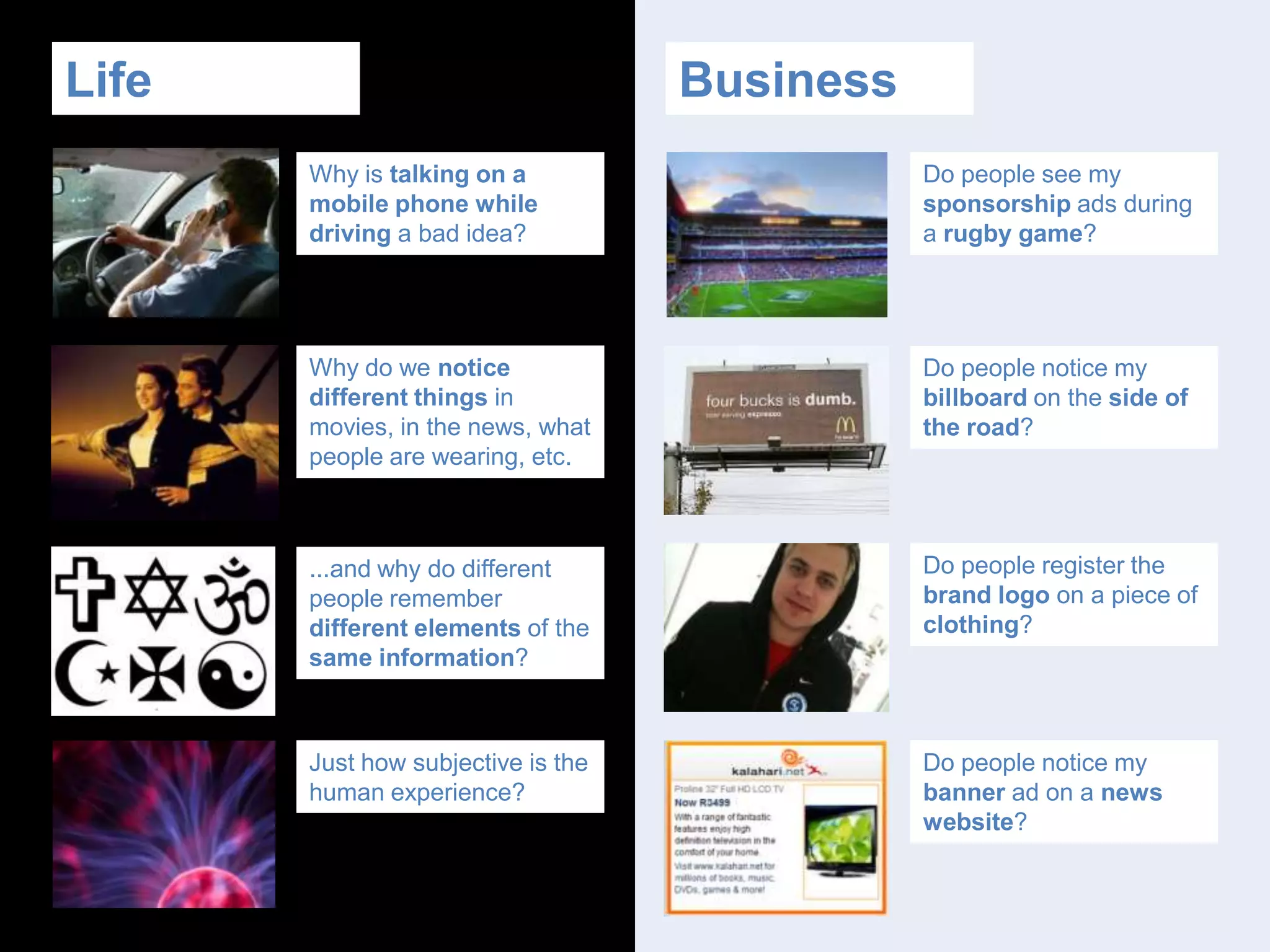 BusinessLifeDo people see my sponsorship ads during a rugby game?Why is talking on a mobile phone while driving a bad idea?Why do we notice different things in movies, in the news, what people are wearing, etc.Do people notice my billboard on the side of the road?Do people register the brand logo on a piece of clothing?...and why do different people remember different elements of the same information?Do people notice my banner ad on a news website?Just how subjective is the human experience?