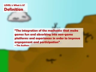 LEVEL 1: What is it?Definition“The integration of the mechanics that make games fun and absorbing into non-game platforms and experiences in order to improve engagement and participation”~ The Authors