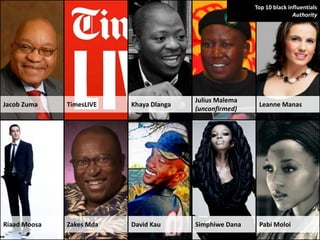 Top 10 black influentials
                                                                        Authority




                                         Julius Malema
Jacob Zuma    TimesLIVE   Khaya Dlanga                    Leanne Manas
                                         (unconfirmed)




Riaad Moosa   Zakes Mda   David Kau      Simphiwe Dana    Pabi Moloi
 