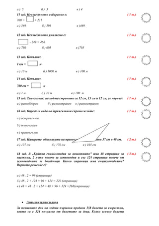 а ) 5 б ) 3 в ) 4
11 зад. Неизвестното събираемо е:
700 = + 231
а ) 569 б ) 596 в )469
( 1 т.)
12 зад. Неизвестното умаляемо е:
- 249 = 456
а ) 750 б ) 605 в )705
( 1 т.)
13 зад. Попълни:
1 км = м
а ) 10 м б ) 1000 м в ) 100 м
( 1 т.)
14 зад. Попълни:
700 см = м
а ) 7 м б ) 70 м в ) 700 м
( 1 т.)
15 зад. Триъгълник, на който страните са 12 см, 15 см и 12 см, се нарича:
а ) равнобедрен б ) разностранен в ) равностранен
( 1 т.)
16 зад. Определи вида на триъгълника спрямо ъглите:
а ) остроъгълен
б ) тъпоъгълен
в ) правоъгълен
( 1 т.)
17 зад. Намерете обиколката на правоъгълник със страни 37 см и 48 см.
а ) 107 см б ) 170 см в ) 105 см
( 2 т.)
18 зад. В „Кратка енциклопедия за животните” има 48 страници за
насекоми, 2 пъти повече за земноводни и със 124 страници повече от
земноводните за бозайници. Колко страници има енциклопедията?
Вярното решение е?
а ) 48 . 2 = 96 (страници)
б ) 48 . 2 + 124 = 96 + 124 = 220 (страници)
в ) 48 + 48 . 2 + 124 = 48 + 96 + 124 =268(страници)
( 3 т.)
• Допълнителна задача
За почивните дни на ледена пързалка продали 338 билета за възрастни,
които са с 324 по-малко от билетите за деца. Колко всичко билети
 