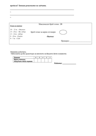 продали? Запиши решението на задчата.
__________________________________________________________________
_
__________________________________________________________________
_
Скала за оценка:
Максимален брой точки : 21
19 – 21 т. – Отличен
15 – 18 т. – Мн. добър Брой точки за верни отговори:
11 – 14 т. - Добър
8 – 10 т. - Среден Оценка:
0 – 7 т. - Слаб
Проверил ______________________
Уважаеми родители,
Табличката ще Ви ориентира за мястото на Вашето дете в момента.
Оценка 6 5 4 3 2
Брой ученици,
получили тази оценка
Родител: _______________
 