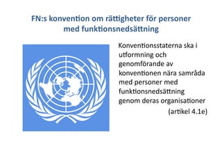 FN:s	
 konven3on	
 om	
 räDgheter	
 för	
 personer	
 
med	
 funk3onsnedsä9ning	
 
	
 	
 	
 	
 Konven+onsstaterna	
 ska	
 i	
 
uTormning	
 och	
 
genomförande	
 av	
 
konven+onen	
 nära	
 samråda	
 
med	
 personer	
 med	
 
funk+onsnedsäJning	
 
genom	
 deras	
 organisa+oner	
 	
 
(ar+kel	
 4.1e)	
 
 