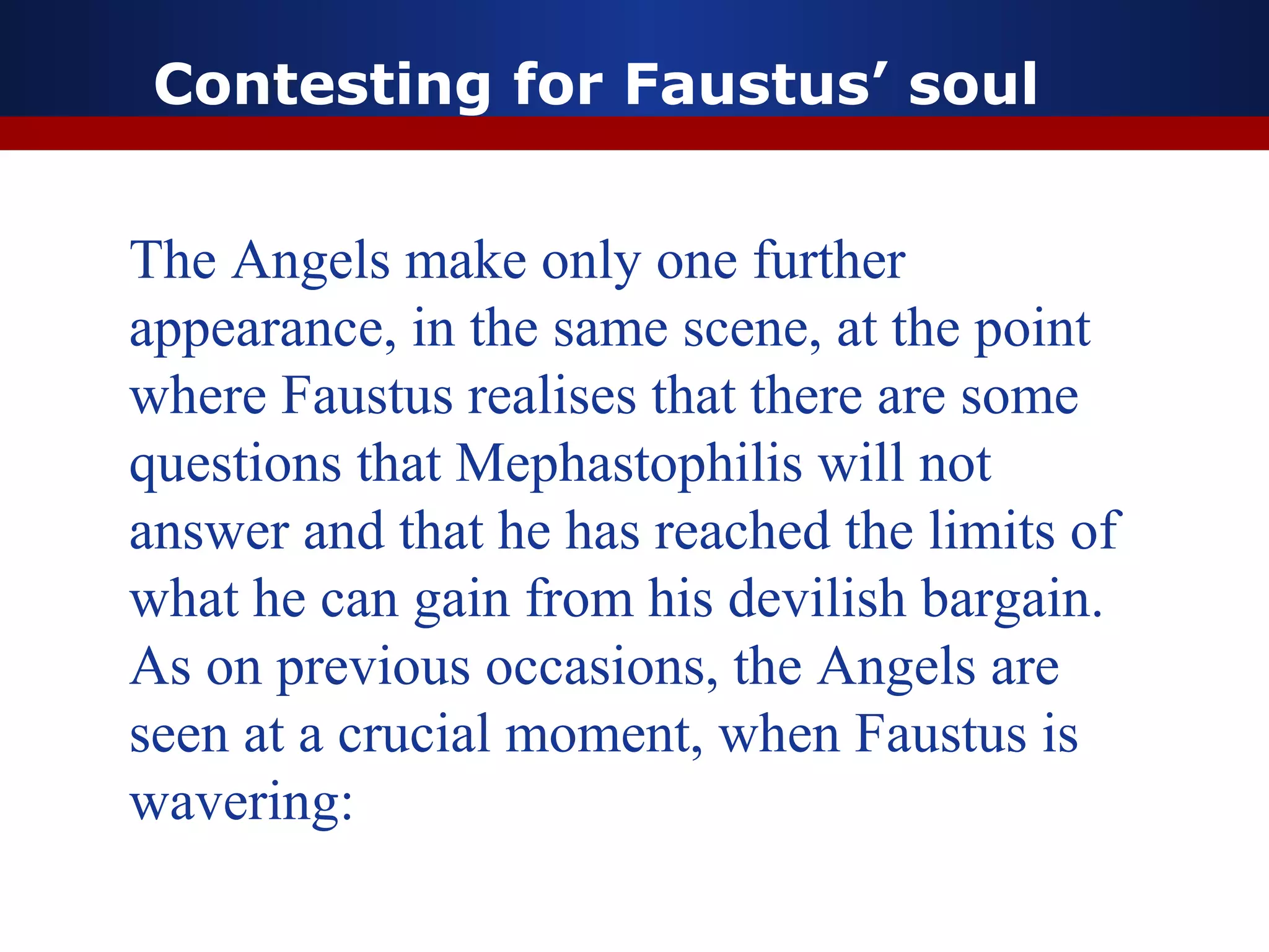 Contesting for Faustus’ soul


The Angels make only one further
appearance, in the same scene, at the point
where Faustus realises that there are some
questions that Mephastophilis will not
answer and that he has reached the limits of
what he can gain from his devilish bargain.
As on previous occasions, the Angels are
seen at a crucial moment, when Faustus is
wavering:
 