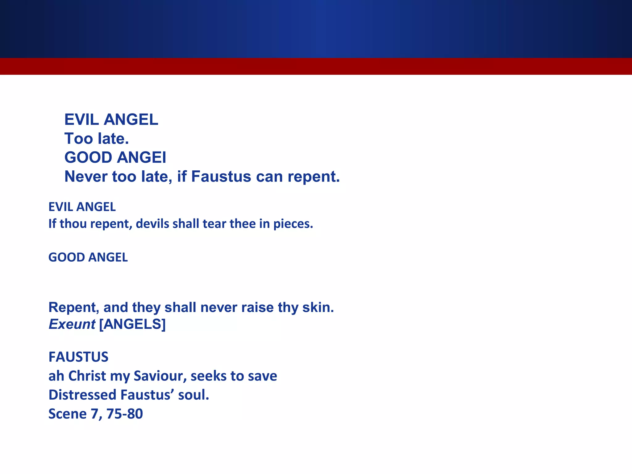 EVIL ANGEL
  Too late.
  GOOD ANGEl
  Never too late, if Faustus can repent.
EVIL ANGEL
If thou repent, devils shall tear thee in pieces.

GOOD ANGEL


Repent, and they shall never raise thy skin.
Exeunt [ANGELS]

FAUSTUS
ah Christ my Saviour, seeks to save
Distressed Faustus’ soul.
Scene 7, 75-80
 