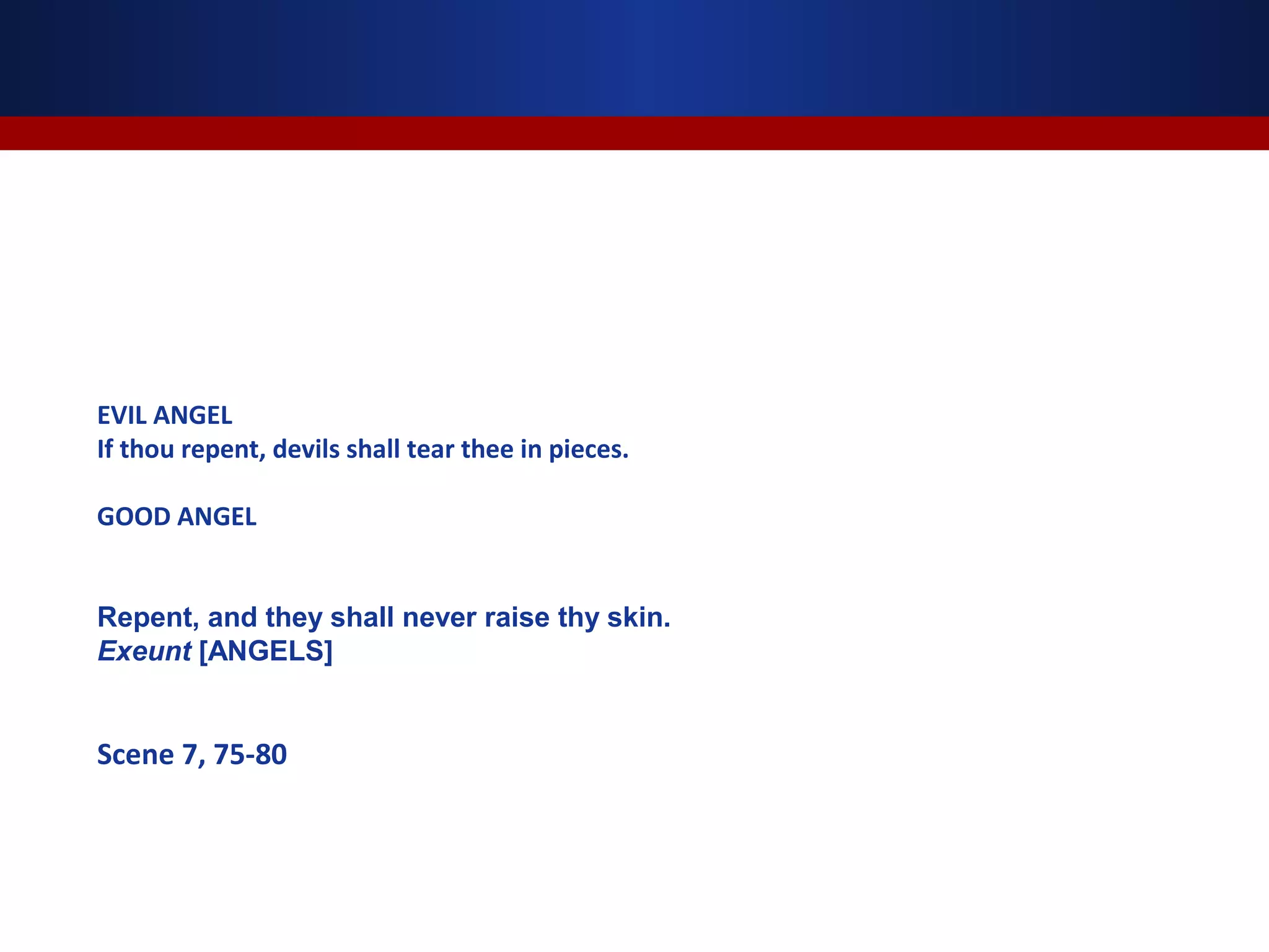 EVIL ANGEL
If thou repent, devils shall tear thee in pieces.

GOOD ANGEL


Repent, and they shall never raise thy skin.
Exeunt [ANGELS]


Scene 7, 75-80
 