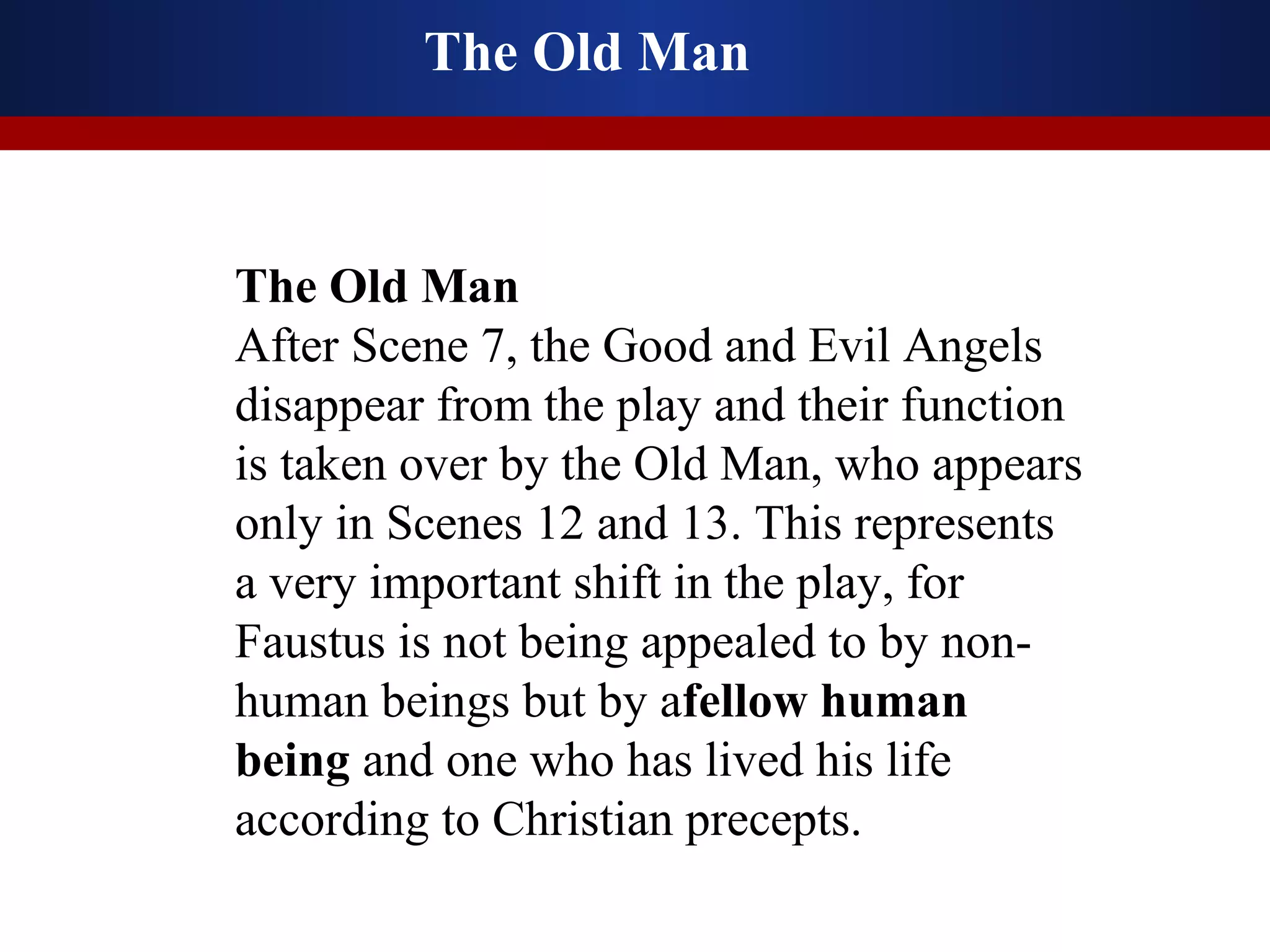 The Old Man



The Old Man
After Scene 7, the Good and Evil Angels
disappear from the play and their function
is taken over by the Old Man, who appears
only in Scenes 12 and 13. This represents
a very important shift in the play, for
Faustus is not being appealed to by non-
human beings but by afellow human
being and one who has lived his life
according to Christian precepts.
 