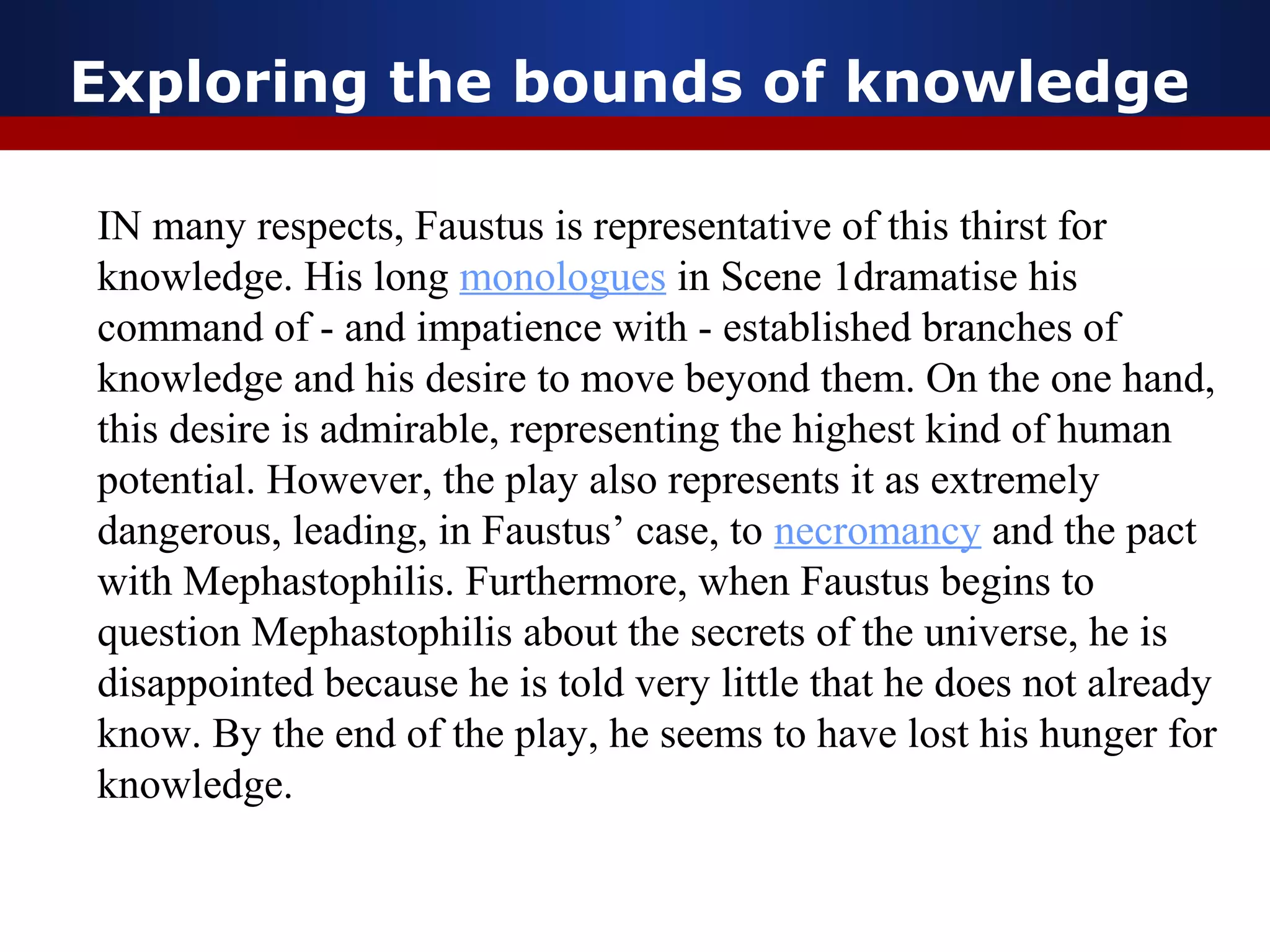 Exploring the bounds of knowledge

IN many respects, Faustus is representative of this thirst for
knowledge. His long monologues in Scene 1dramatise his
command of - and impatience with - established branches of
knowledge and his desire to move beyond them. On the one hand,
this desire is admirable, representing the highest kind of human
potential. However, the play also represents it as extremely
dangerous, leading, in Faustus’ case, to necromancy and the pact
with Mephastophilis. Furthermore, when Faustus begins to
question Mephastophilis about the secrets of the universe, he is
disappointed because he is told very little that he does not already
know. By the end of the play, he seems to have lost his hunger for
knowledge.
 