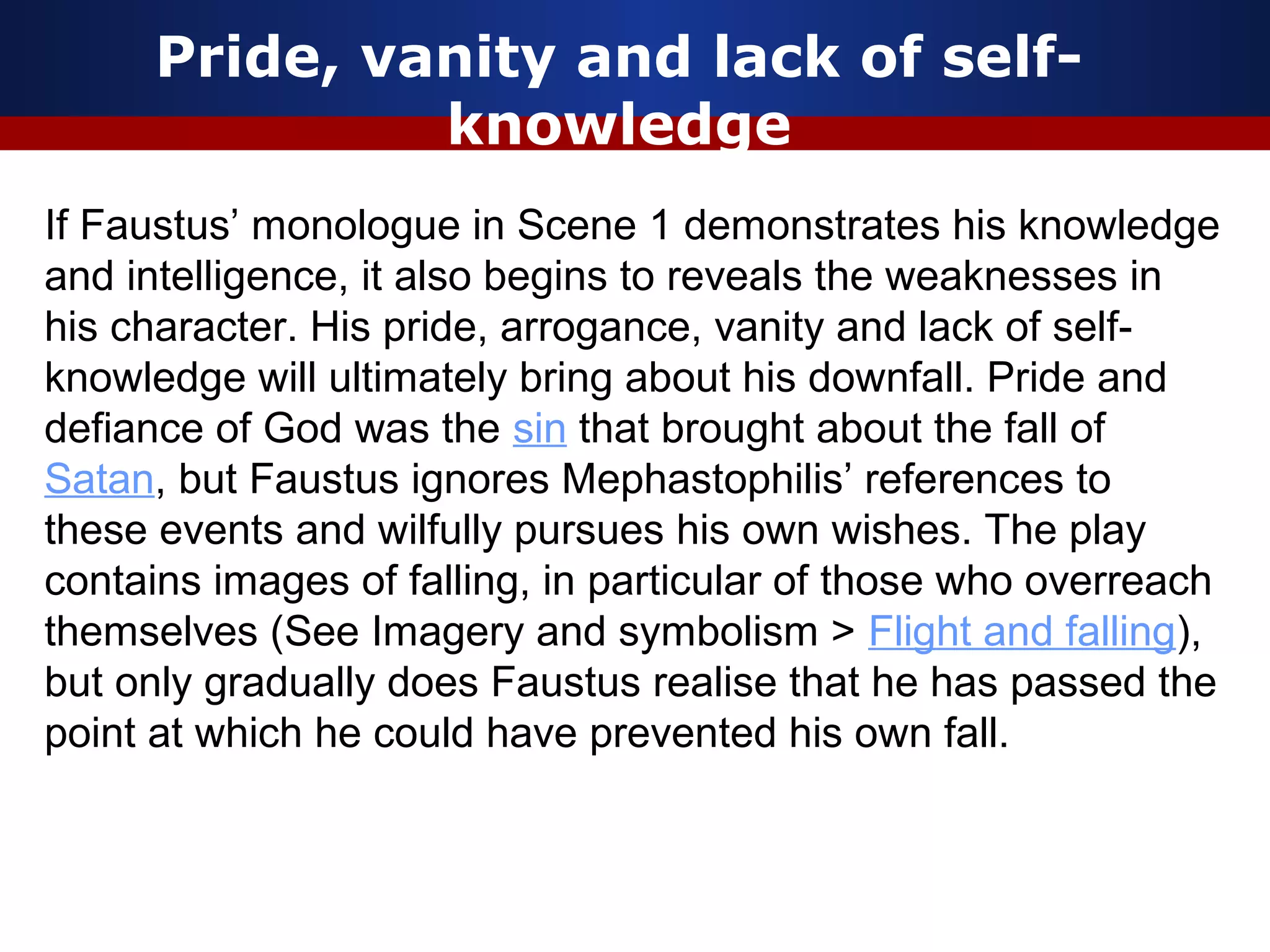 Pride, vanity and lack of self-
               knowledge
If Faustus’ monologue in Scene 1 demonstrates his knowledge
and intelligence, it also begins to reveals the weaknesses in
his character. His pride, arrogance, vanity and lack of self-
knowledge will ultimately bring about his downfall. Pride and
defiance of God was the sin that brought about the fall of
Satan, but Faustus ignores Mephastophilis’ references to
these events and wilfully pursues his own wishes. The play
contains images of falling, in particular of those who overreach
themselves (See Imagery and symbolism > Flight and falling),
but only gradually does Faustus realise that he has passed the
point at which he could have prevented his own fall.
 