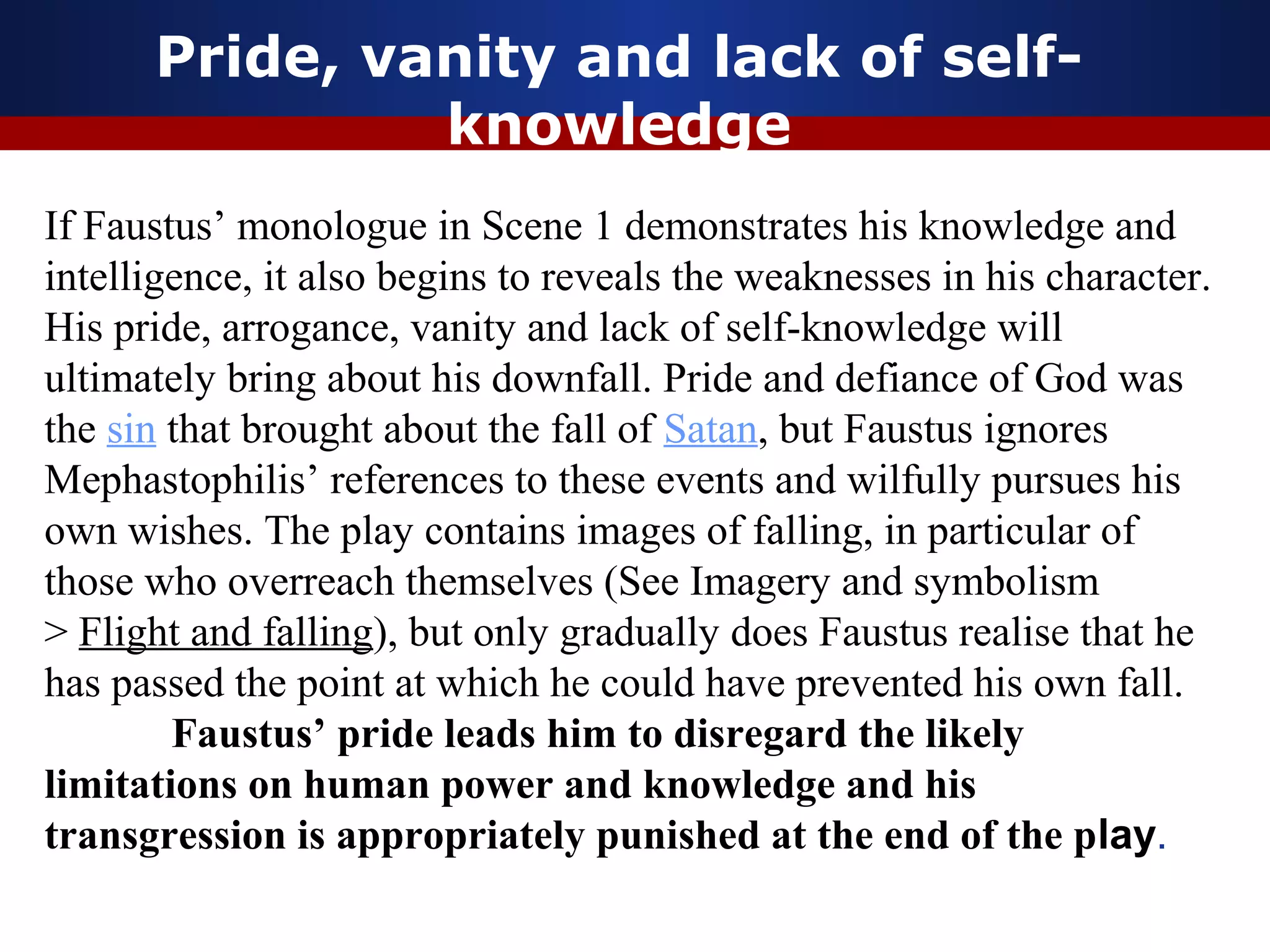 Pride, vanity and lack of self-
               knowledge
If Faustus’ monologue in Scene 1 demonstrates his knowledge and
intelligence, it also begins to reveals the weaknesses in his character.
His pride, arrogance, vanity and lack of self-knowledge will
ultimately bring about his downfall. Pride and defiance of God was
the sin that brought about the fall of Satan, but Faustus ignores
Mephastophilis’ references to these events and wilfully pursues his
own wishes. The play contains images of falling, in particular of
those who overreach themselves (See Imagery and symbolism
> Flight and falling), but only gradually does Faustus realise that he
has passed the point at which he could have prevented his own fall.
        Faustus’ pride leads him to disregard the likely
limitations on human power and knowledge and his
transgression is appropriately punished at the end of the play.
 