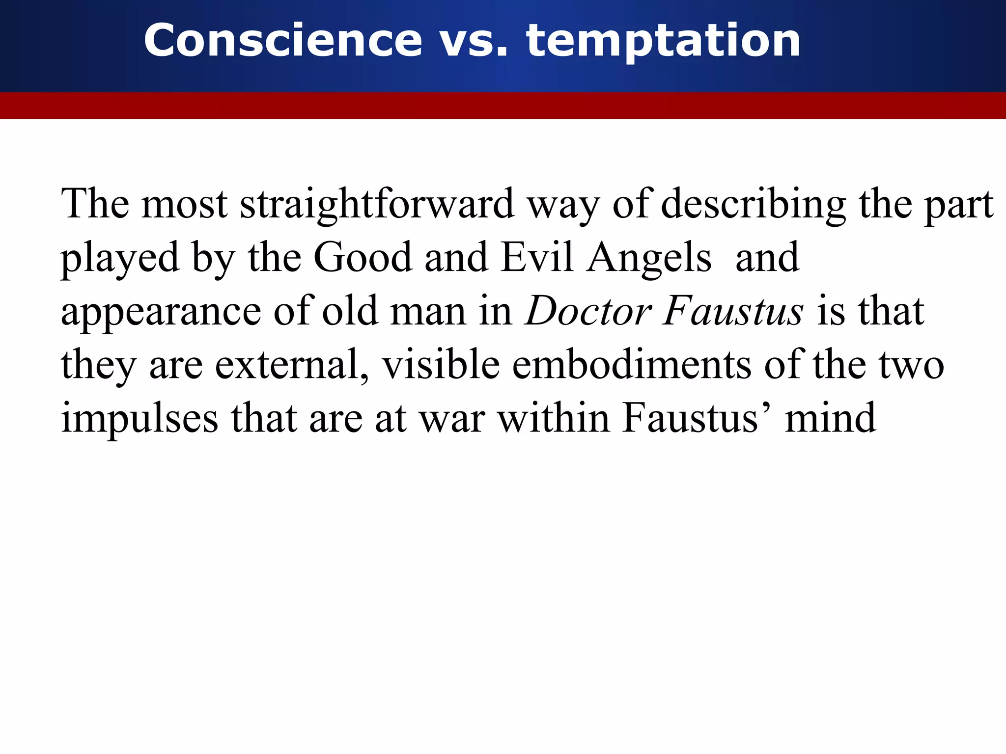 Conscience vs. temptation


The most straightforward way of describing the part
played by the Good and Evil Angels and
appearance of old man in Doctor Faustus is that
they are external, visible embodiments of the two
impulses that are at war within Faustus’ mind
 