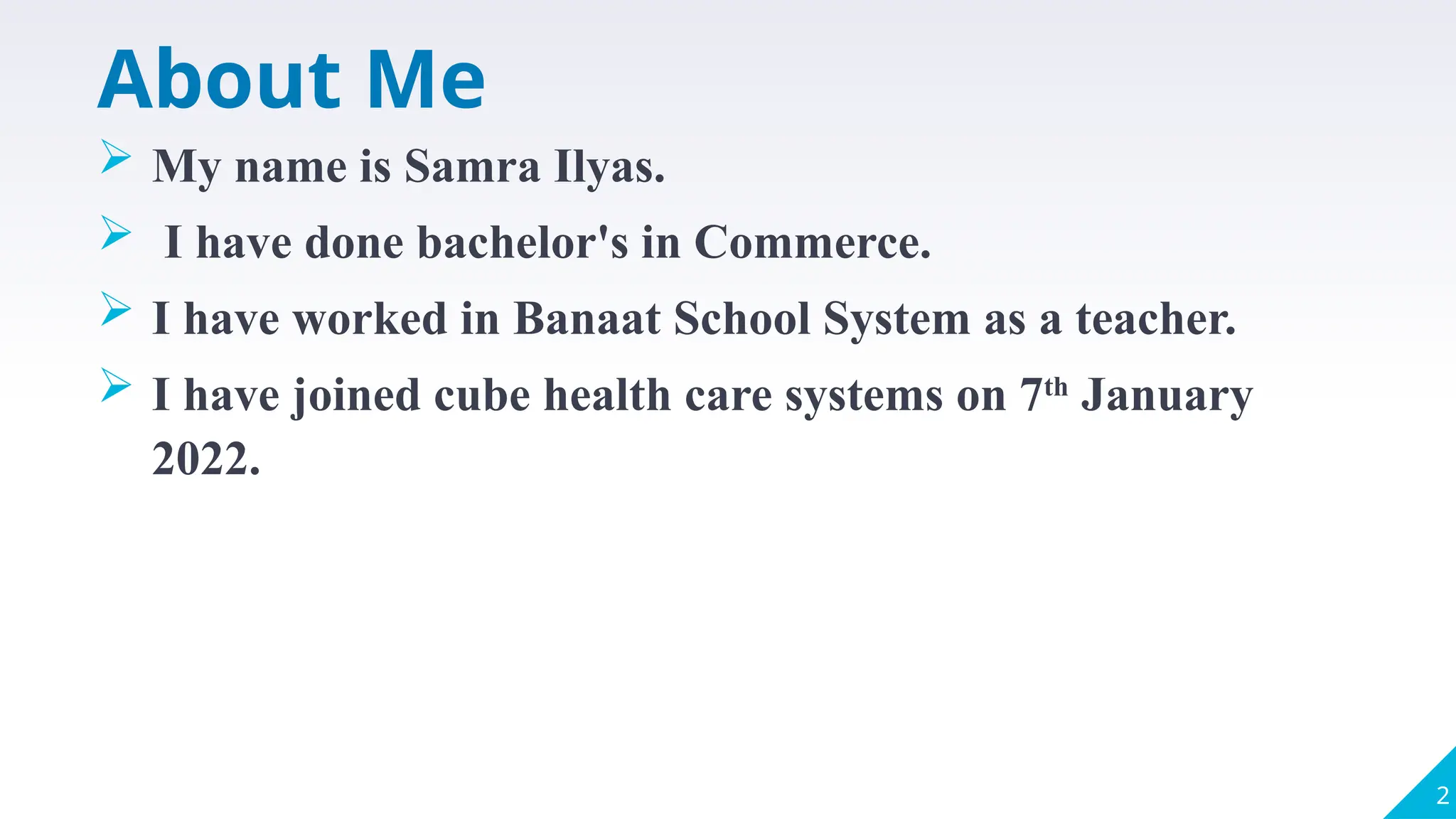 About Me
 My name is Samra Ilyas.
 I have done bachelor's in Commerce.
 I have worked in Banaat School System as a teacher.
 I have joined cube health care systems on 7th
January
2022.
2
 
