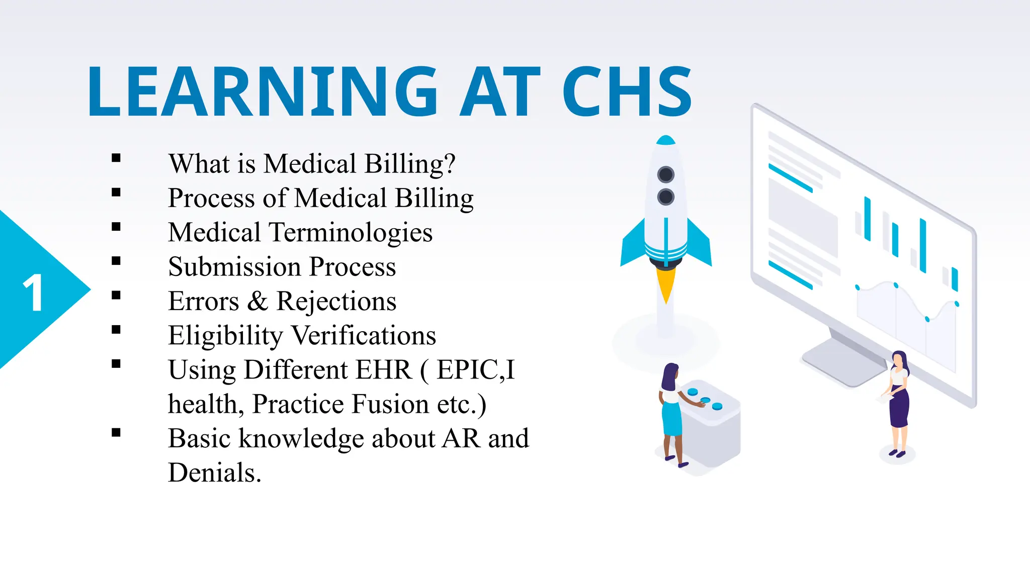 LEARNING AT CHS
1
 What is Medical Billing?
 Process of Medical Billing
 Medical Terminologies
 Submission Process
 Errors & Rejections
 Eligibility Verifications
 Using Different EHR ( EPIC,I
health, Practice Fusion etc.)
 Basic knowledge about AR and
Denials.
 