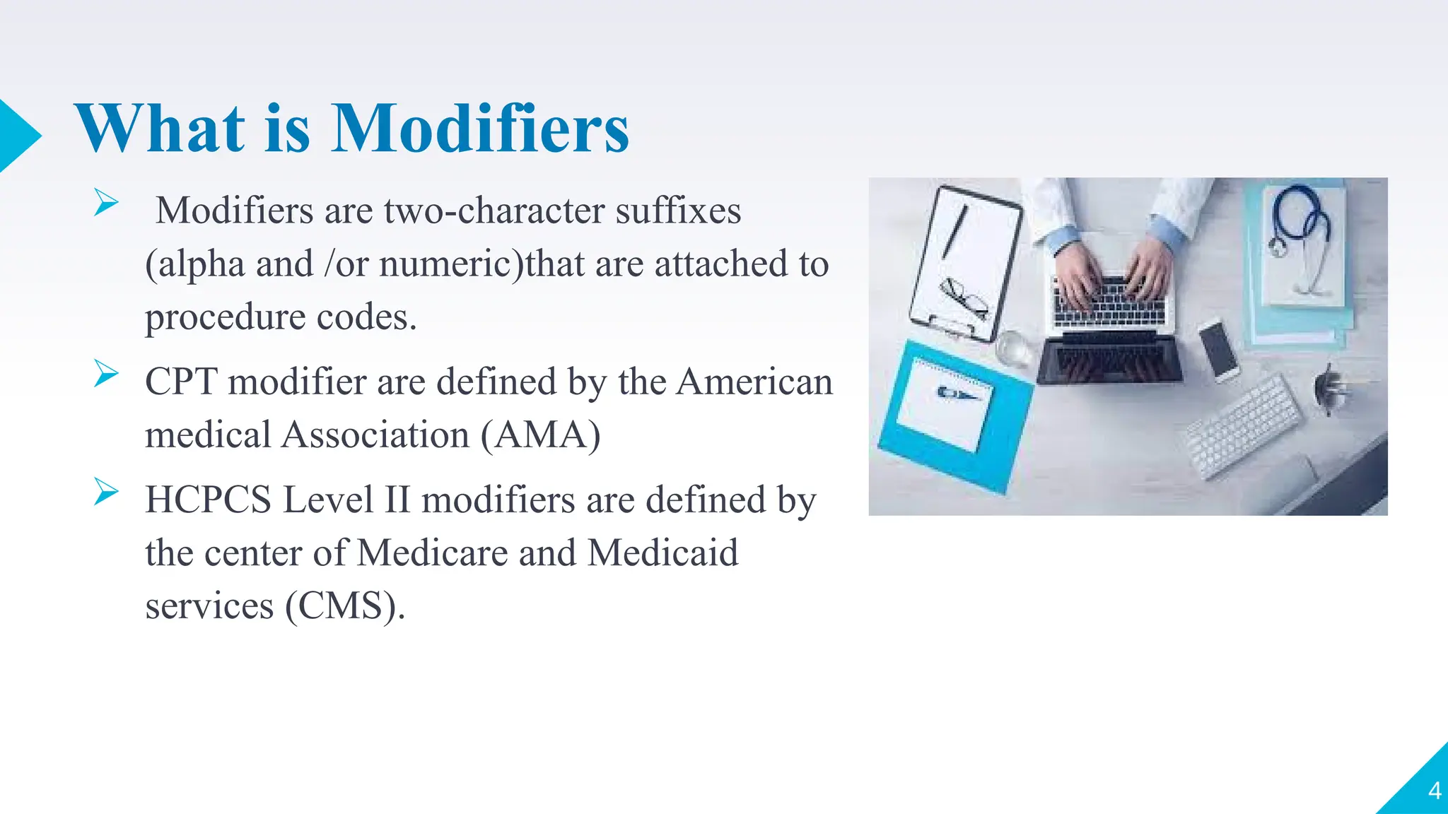 What is Modifiers
 Modifiers are two-character suffixes
(alpha and /or numeric)that are attached to
procedure codes.
 CPT modifier are defined by the American
medical Association (AMA)
 HCPCS Level II modifiers are defined by
the center of Medicare and Medicaid
services (CMS).
4
 