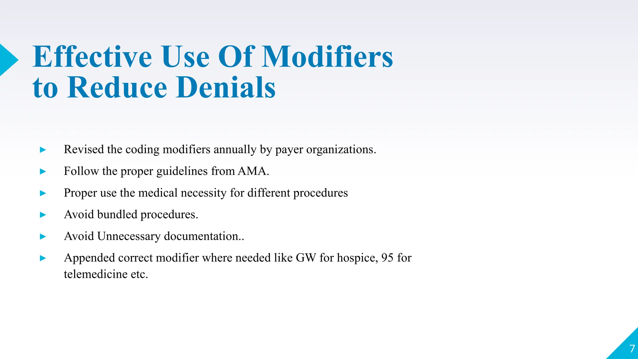Effective Use Of Modifiers
to Reduce Denials
▸ Revised the coding modifiers annually by payer organizations.
▸ Follow the proper guidelines from AMA.
▸ Proper use the medical necessity for different procedures
▸ Avoid bundled procedures.
▸ Avoid Unnecessary documentation..
▸ Appended correct modifier where needed like GW for hospice, 95 for
telemedicine etc.
7
 