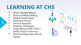 LEARNING AT CHS
1
 What is Medical Billing?
 Process of Medical Billing
 Medical Terminologies
 Submission Process
 Errors & Rejections
 Eligibility Verifications
 Using Different EHR ( EPIC,I
health, Practice Fusion etc.)
 Basic knowledge about AR and
Denials.
 