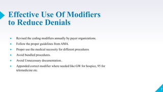 Effective Use Of Modifiers
to Reduce Denials
▸ Revised the coding modifiers annually by payer organizations.
▸ Follow the proper guidelines from AMA.
▸ Proper use the medical necessity for different procedures
▸ Avoid bundled procedures.
▸ Avoid Unnecessary documentation..
▸ Appended correct modifier where needed like GW for hospice, 95 for
telemedicine etc.
7
 
