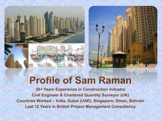 Profile of Sam Raman
20+ Years Experience in Construction Industry
Civil Engineer & Chartered Quantity Surveyor (UK)
Countries Worked – India, Dubai (UAE), Singapore, Oman, Bahrain
Last 12 Years in British Project Management Consultancy
 