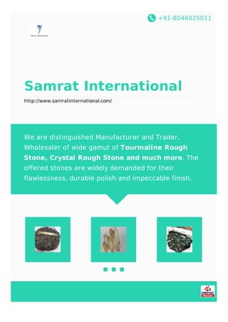 +91-8046025011
Samrat International
http://www.samratinternational.com/
We are distinguished Manufacturer and Trader,
Wholesaler of wide gamut of Tourmaline Rough
Stone, Crystal Rough Stone and much more. The
offered stones are widely demanded for their
flawlessness, durable polish and impeccable finish.
 