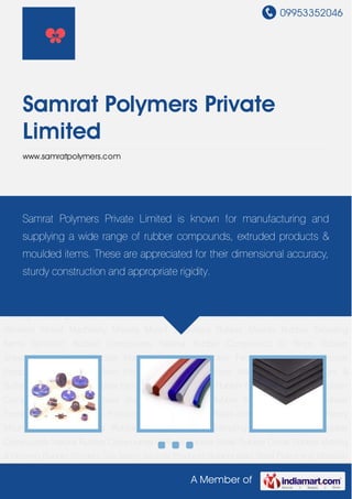 09953352046
A Member of
Samrat Polymers Private
Limited
www.samratpolymers.com
Rubber Mounts Rubber Extruding Items Synthetic Rubber Compounds Natural Rubber
Compounds O Rings Rubber Sheet Rubber Cords Rubber Matting & Flooring Rubber
Fenders Site Safety Silicone Products Rubber Mats Steel Plates Anti Vibration Mount Machinery
Mounts Mount & Buffers Rubber Mounts Rubber Extruding Items Synthetic Rubber
Compounds Natural Rubber Compounds O Rings Rubber Sheet Rubber Cords Rubber Matting
& Flooring Rubber Fenders Site Safety Silicone Products Rubber Mats Steel Plates Anti Vibration
Mount Machinery Mounts Mount & Buffers Rubber Mounts Rubber Extruding Items Synthetic
Rubber Compounds Natural Rubber Compounds O Rings Rubber Sheet Rubber Cords Rubber
Matting & Flooring Rubber Fenders Site Safety Silicone Products Rubber Mats Steel Plates Anti
Vibration Mount Machinery Mounts Mount & Buffers Rubber Mounts Rubber Extruding
Items Synthetic Rubber Compounds Natural Rubber Compounds O Rings Rubber
Sheet Rubber Cords Rubber Matting & Flooring Rubber Fenders Site Safety Silicone
Products Rubber Mats Steel Plates Anti Vibration Mount Machinery Mounts Mount &
Buffers Rubber Mounts Rubber Extruding Items Synthetic Rubber Compounds Natural Rubber
Compounds O Rings Rubber Sheet Rubber Cords Rubber Matting & Flooring Rubber
Fenders Site Safety Silicone Products Rubber Mats Steel Plates Anti Vibration Mount Machinery
Mounts Mount & Buffers Rubber Mounts Rubber Extruding Items Synthetic Rubber
Compounds Natural Rubber Compounds O Rings Rubber Sheet Rubber Cords Rubber Matting
& Flooring Rubber Fenders Site Safety Silicone Products Rubber Mats Steel Plates Anti Vibration
Samrat Polymers Private Limited is known for manufacturing and
supplying a wide range of rubber compounds, extruded products &
moulded items. These are appreciated for their dimensional accuracy,
sturdy construction and appropriate rigidity.
 