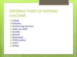 DIFFERENT PARTS OF KNITTING
MACHINE
 Creel:
 Feeder:
 Tensioning device:
 Take up roller
 Guide:
 Sensor
 Spreader:...