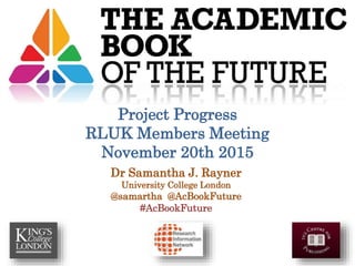 Dr Samantha J. Rayner
University College London
@samartha @AcBookFuture
#AcBookFuture
Project Progress
RLUK Members Meeting
November 20th 2015
 