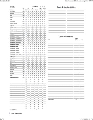 Sam (Readonly)                                                                                                                     http://www.dndsheets.net/view.php?id=34014


                 Skills                                          M ax Rank            3     /    3
                                                                                                                         Feats & Special abilities
                                           Key      Skill       Ab                   Misc       Check
              Skill Name                   Ab    CS Mod         Mod       Rank       Mod         Pen
            ? Acrobatics                   Dex       +0 =        0    +    0     +    0     +     0
            ? Appraise                     Int       +1 =        1    +    0     +    0     +     0
            ? Bluff                        Cha       +3 =       -5    +    3     +    5     +     0
            ? Climb                        Str       +1 =        1    +    0     +    0     +     0
            ? Craft                        Int       +1 =        1    +    0     +    0     +     0
            ? Diplomacy                    Cha        -5    =   -5    +    0     +    0     +     0
            ? Disable Device               Dex       +0 =        0    +    0     +    0     +     0
            ? Disguise                     Cha        -5    =   -5    +    0     +    0     +     0
            ? Escape Artist                Dex       +0 =        0    +    0     +    0     +     0
            ? Fly                          Dex       +0 =        0    +    0     +    0     +     0
            ? Handle Animal                Cha        -5    =   -5    +    0     +    0     +     0
            ? Heal                         Wis       +4 =        4    +    0     +    0     +     0
            ? Intimidate                   Cha       +8 =        2    +    3     +    3     +     0
            ? Knowledge: Arcana            Int       +5 =        1    +    1     +    3     +     0                        Other Possessions
            ? Knowledge: Architecture      Int       +1 =        1    +    0     +    0     +     0                                              W eight
                                                                                                        Item                                      (lbs)    Loc
            ? Knowledge: DungeoneeringInt            +5 =        1    +    1     +    3     +     0
            ? Knowledge: Geography         Int       +1 =        1    +    0     +    0     +     0
            ? Knowledge: History           Int       +1 =        1    +    0     +    0     +     0
            ? Knowledge: Local             Int       +1 =        1    +    0     +    0     +     0
            ? Knowledge: Nature            Int       +5 =        1    +    1     +    3     +     0
            ? Knowledge: Nobility          Int       +1 =        1    +    0     +    0     +     0
            ? Knowledge: Religion          Int       +5 =        1    +    1     +    3     +     0
            ? Knowledge: The Planes        Int       +5 =        1    +    1     +    3     +     0
            ? Linguistics                  Int       +1 =        1    +    0     +    0     +     0
            ? Perception                   Wis       +10 =       4    +    3     +    3     +     0
            ? Perform                      Cha        -5    =   -5    +    0     +    0     +     0
            ? Profession                   Wis       +4 =        4    +    0     +    0     +     0
            ? Ride                         Dex       +0 =        0    +    0     +    0     +     0
            ? Sense Motive                 Wis       +10 =       4    +    3     +    3     +     0
            ? Sleight of Hand              Dex       +0 =        0    +    0     +    0     +     0
            ? Spellcraft                   Int       +1 =        1    +    0     +    0     +     0
            ? Stealth                      Dex       +8 =        0    +    3     +    5     +     0
            ? Survival                     Wis       +8 =        4    +    1     +    3     +     0
            ? Swim                         Str       +1 =        1    +    0     +    0     +     0
            ? Use Magic Device             Cha        -5    =   -5    +    0     +    0     +     0
                                                            =         +          +          +
                                                            =         +          +          +
                                                            =         +          +          +
                                                            =         +          +          +
                                                            =         +          +          +
                                                            =         +          +          +
                                                            =         +          +          +
                                                            =         +          +          +
                                                            =         +          +          +
                                                            =         +          +          +
                                                            =         +          +          +
                                                                                                        Total W eight:                               0.0
                                                            =         +          +          +
                                                            =         +          +          +
                                                            =         +          +          +
                                                            =         +          +          +
                                                            =         +          +          +
              Total Skill Points:                                         21


                 Display Spells & Powers




2 of 4                                                                                                                                                     4/16/2012 11:19 PM
 
