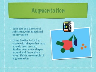 Augmentation
Tech acts as a direct tool
substitute, with functional
improvement
Using MoMA ArtLAB to
create with shapes that have
already been created.
Students can move shapes
around and throw them
away. This is an example of
augmentation.
 