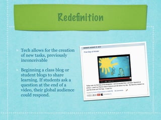 Redeﬁnition
Tech allows for the creation
of new tasks, previously
inconceivable
Beginning a class blog or
student blogs to share
learning. If students ask a
question at the end of a
video, their global audience
could respond.
 
