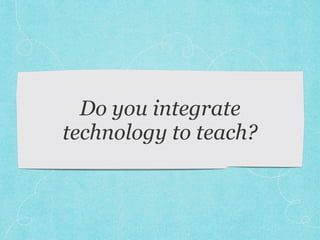 Do you integrate
technology to teach?
 