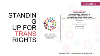 ASIA PACIFIC TRANSGENDER NETWORK |
STANDIN
G
UP FOR
TRANS
RIGHTS
The Cost of Stigma
Understanding and
Addressing Health Implications of
Transphobia and Discrimination on
Transgender and Gender Diverse People
Evidence from a Trans-led Research in Indonesia, Nepal, Thailand,
and Vietnam
Samreen
Human Rights & Advocacy Officer
APCRSHR10, Virtual
November 23, 2020
 