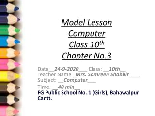 Model Lesson
Computer
Class 10th
Chapter No.3
Date__24-9-2020___ Class: __10th__
Teacher Name _Mrs. Samreen Shabbir____
Subject: __Computer___
Time: __40 min__
FG Public School No. 1 (Girls), Bahawalpur
Cantt.
 