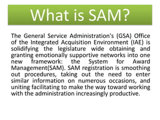 What is SAM?
The General Service Administration's (GSA) Office
of the Integrated Acquisition Environment (IAE) is
solidifying the legislature wide obtaining and
granting emotionally supportive networks into one
new framework: the System for Award
Management(SAM). SAM registration is smoothing
out procedures, taking out the need to enter
similar information on numerous occasions, and
uniting facilitating to make the way toward working
with the administration increasingly productive.
 