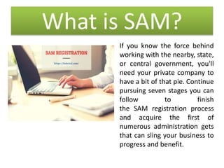 What is SAM?
If you know the force behind
working with the nearby, state,
or central government, you'll
need your private company to
have a bit of that pie. Continue
pursuing seven stages you can
follow to finish
the SAM registration process
and acquire the first of
numerous administration gets
that can sling your business to
progress and benefit.
 