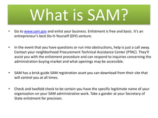 What is SAM?
• Go to www.sam.gov and enlist your business. Enlistment is free and basic. It's an
entrepreneur's best Do-It-Yourself (DIY) venture.
• In the event that you have questions or run into obstructions, help is just a call away.
Contact your neighborhood Procurement Technical Assistance Center (PTAC). They'll
assist you with the enlistment procedure and can respond to inquiries concerning the
administration buying market and what openings may be accessible.
• SAM has a brisk guide SAM registration asset you can download from their site that
will control you at all times.
• Check and twofold check to be certain you have the specific legitimate name of your
organization on your SAM administrative work. Take a gander at your Secretary of
State enlistment for precision.
 