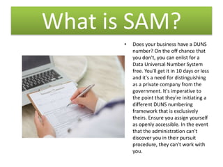 What is SAM?
• Does your business have a DUNS
number? On the off chance that
you don't, you can enlist for a
Data Universal Number System
free. You'll get it in 10 days or less
and it's a need for distinguishing
as a private company from the
government. It's imperative to
the point that they're initiating a
different DUNS numbering
framework that is exclusively
theirs. Ensure you assign yourself
as openly accessible. In the event
that the administration can't
discover you in their pursuit
procedure, they can't work with
you.
 