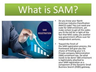 What is SAM?
• Do you know your North
American Industry Classification
(NAICS) code? You just need one
code for SAM enlistment, yet
make certain to get all the codes
you fit the bill for in light of the
fact that NAIC codes are another
way government offices scan for
independent ventures.
• Toward the finish of
the SAM registration process, the
framework will give you the
choice of finishing your U.S.
Private company Administration
(SBA) enrolment too. Do what
needs to be done! SBA enlistment
is legitimately attached to
your SAM registration as a
component of the Dynamic Small
Business Search (DSBS) gateway.
 