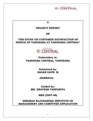 A

            PROJECT REPORT

                  ON

 “THE STUDY ON CUSTOMER SATISFACTION OF
PEOPLE OF VADODARA AT VADODARA CENTRAL”




             Undertaken at:
      VADODARA CENTRAL, VADODARA


              Submitted by:
             SAGAR GAUR. M

              (06MBA53)


               Guided by:
         MR. BHAVESH VANPARIYA

             MBA (2007-08)

   SHRIMAD RAJCHANDRA INSTITUTE OF
 MANAGEMENT AND COMPUTER APPLICATION



                   1
 