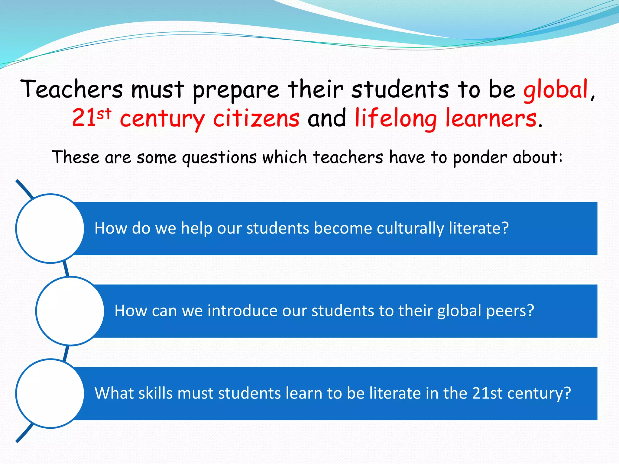 Teachers must prepare their students to be global,
21st century citizens and lifelong learners.
These are some questions which teachers have to ponder about:
How do we help our students become culturally literate?
How can we introduce our students to their global peers?
What skills must students learn to be literate in the 21st century?
 