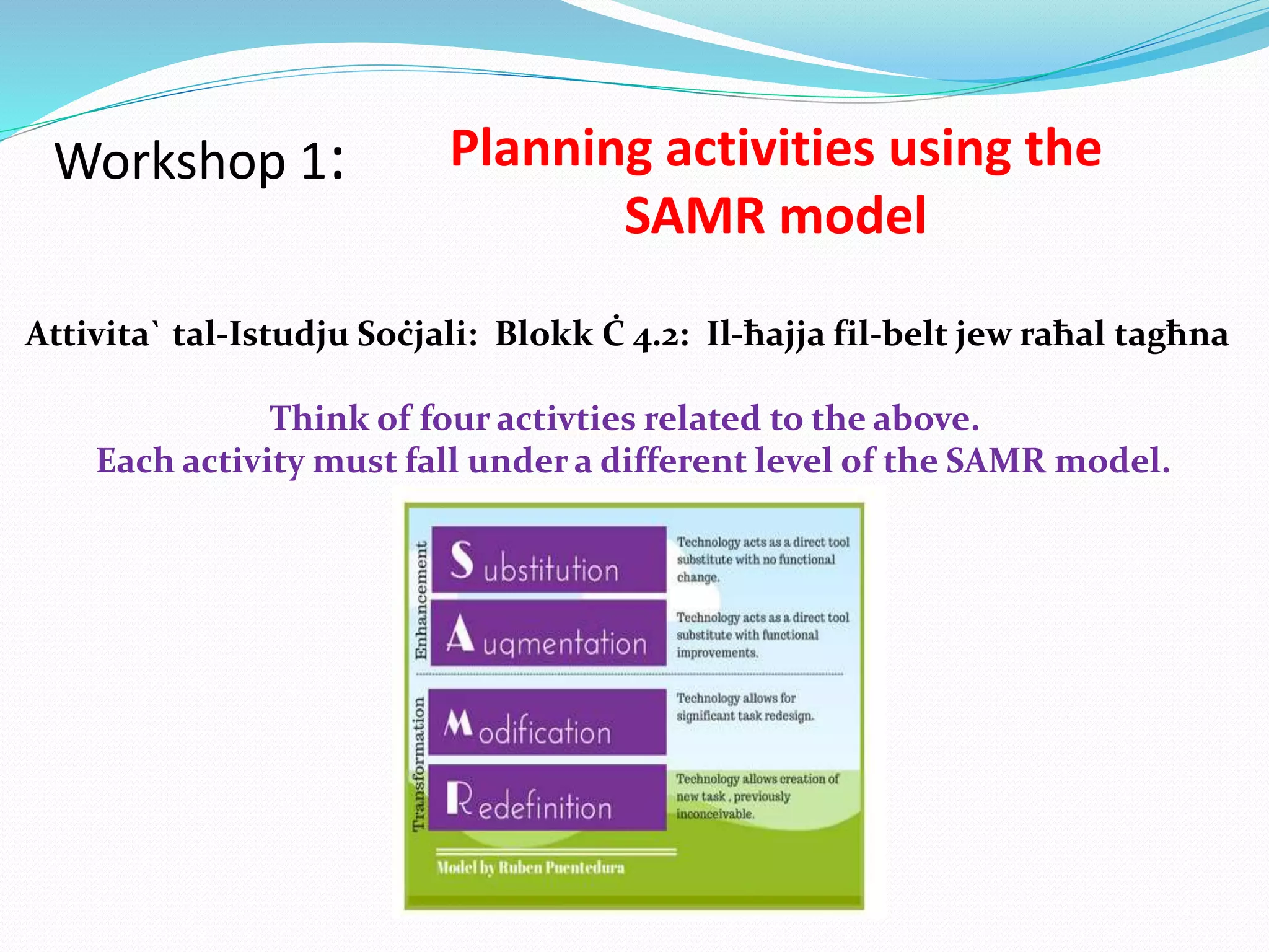 Workshop 1: Planning activities using the
SAMR model
Attivita` tal-Istudju Soċjali: Blokk Ċ 4.2: Il-ħajja fil-belt jew raħal tagħna
Think of four activties related to the above.
Each activity must fall under a different level of the SAMR model.
 